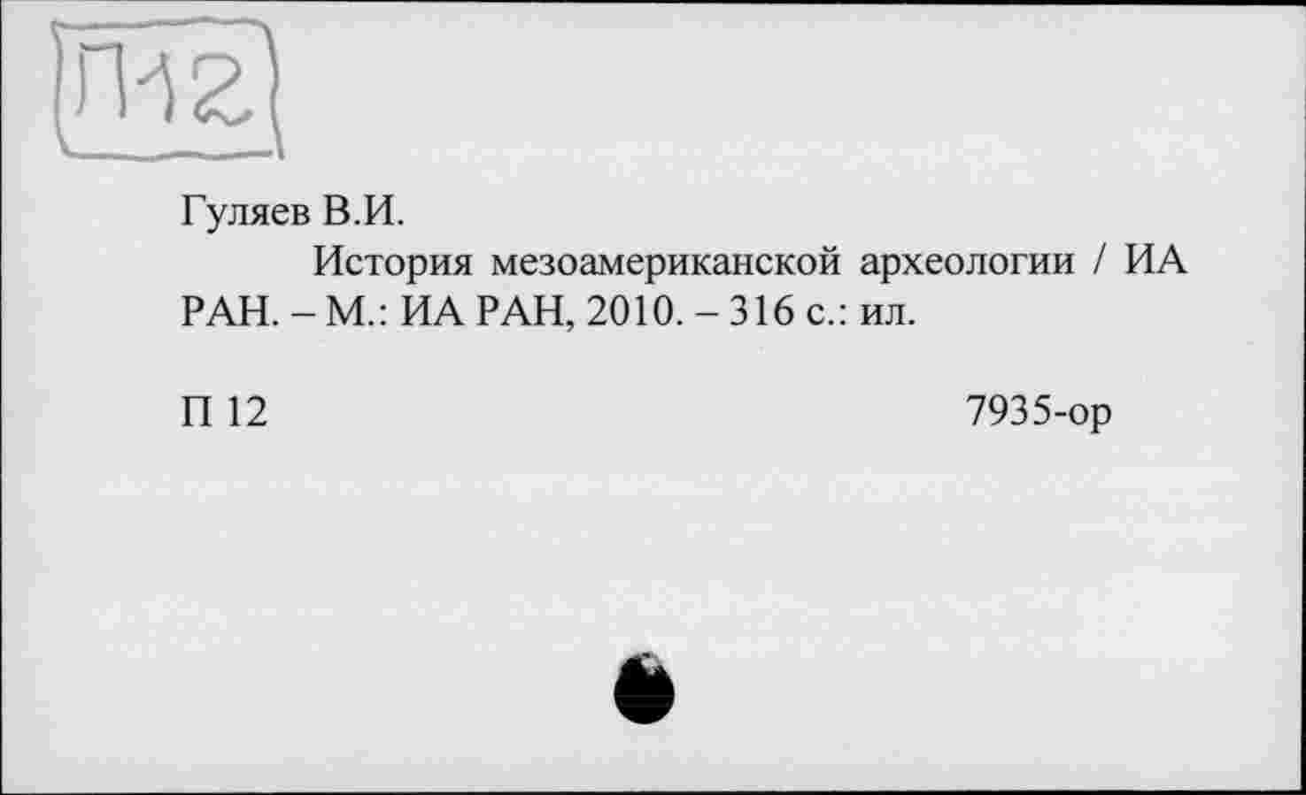 ﻿Гуляев В.И.
История мезоамериканской археологии / ИА РАН. - М.: ИА РАН, 2010. - 316 с.: ил.
П 12
7935-ор